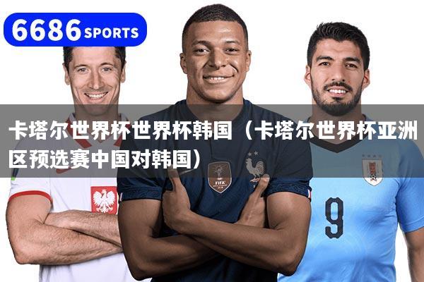 卡塔尔世界杯世界杯韩国(卡塔尔世界杯亚洲区预选赛中国对韩国)