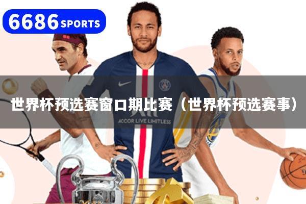 世界杯预选赛窗口期比赛（世界杯预选赛事）